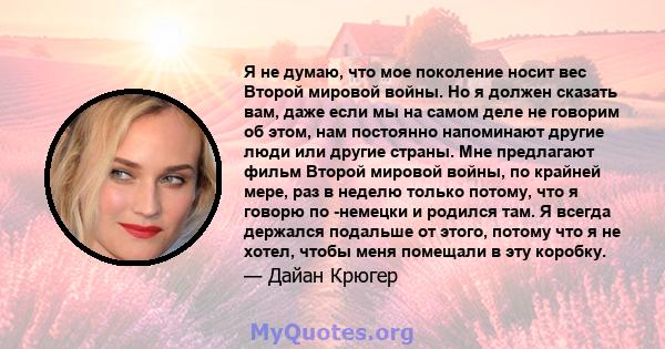 Я не думаю, что мое поколение носит вес Второй мировой войны. Но я должен сказать вам, даже если мы на самом деле не говорим об этом, нам постоянно напоминают другие люди или другие страны. Мне предлагают фильм Второй