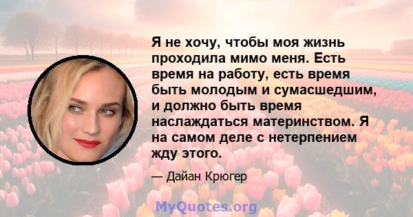 Я не хочу, чтобы моя жизнь проходила мимо меня. Есть время на работу, есть время быть молодым и сумасшедшим, и должно быть время наслаждаться материнством. Я на самом деле с нетерпением жду этого.