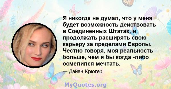 Я никогда не думал, что у меня будет возможность действовать в Соединенных Штатах, и продолжать расширять свою карьеру за пределами Европы. Честно говоря, моя реальность больше, чем я бы когда -либо осмелился мечтать.