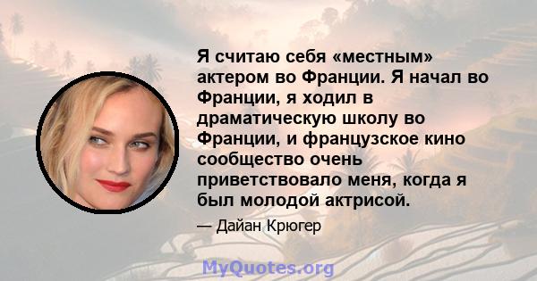 Я считаю себя «местным» актером во Франции. Я начал во Франции, я ходил в драматическую школу во Франции, и французское кино сообщество очень приветствовало меня, когда я был молодой актрисой.