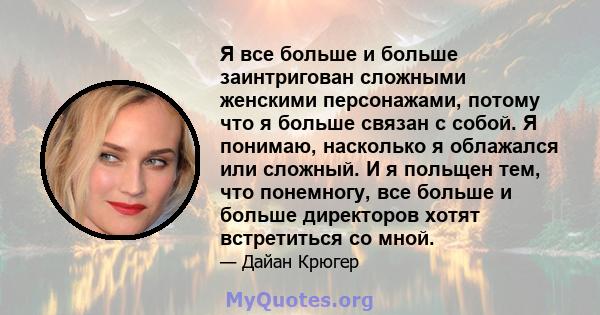 Я все больше и больше заинтригован сложными женскими персонажами, потому что я больше связан с собой. Я понимаю, насколько я облажался или сложный. И я польщен тем, что понемногу, все больше и больше директоров хотят