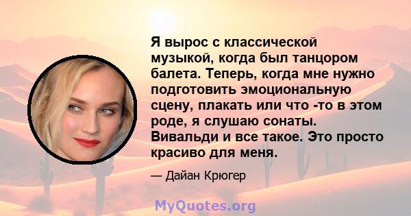 Я вырос с классической музыкой, когда был танцором балета. Теперь, когда мне нужно подготовить эмоциональную сцену, плакать или что -то в этом роде, я слушаю сонаты. Вивальди и все такое. Это просто красиво для меня.