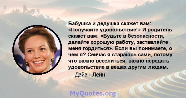 Бабушка и дедушка скажет вам: «Получайте удовольствие!» И родитель скажет вам: «Будьте в безопасности, делайте хорошую работу, заставляйте меня гордиться». Если вы понимаете, о чем я? Сейчас я стараюсь сами, потому что