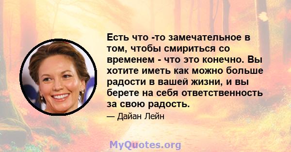 Есть что -то замечательное в том, чтобы смириться со временем - что это конечно. Вы хотите иметь как можно больше радости в вашей жизни, и вы берете на себя ответственность за свою радость.