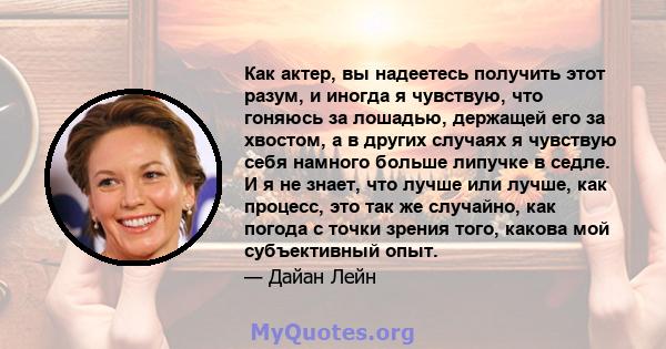 Как актер, вы надеетесь получить этот разум, и иногда я чувствую, что гоняюсь за лошадью, держащей его за хвостом, а в других случаях я чувствую себя намного больше липучке в седле. И я не знает, что лучше или лучше,