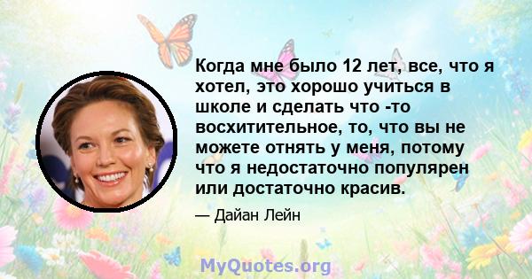 Когда мне было 12 лет, все, что я хотел, это хорошо учиться в школе и сделать что -то восхитительное, то, что вы не можете отнять у меня, потому что я недостаточно популярен или достаточно красив.