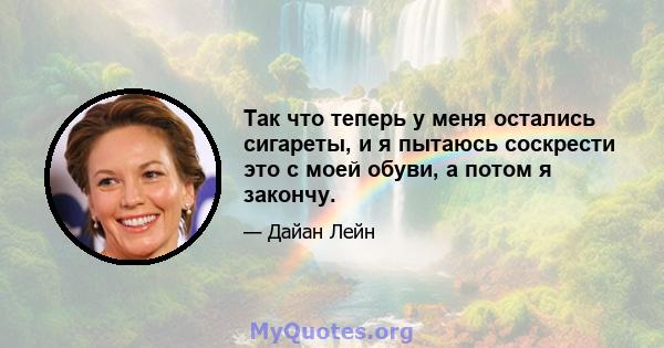 Так что теперь у меня остались сигареты, и я пытаюсь соскрести это с моей обуви, а потом я закончу.