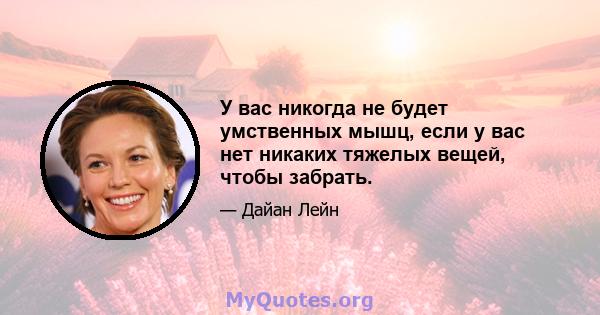 У вас никогда не будет умственных мышц, если у вас нет никаких тяжелых вещей, чтобы забрать.