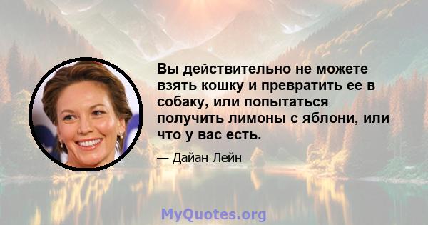 Вы действительно не можете взять кошку и превратить ее в собаку, или попытаться получить лимоны с яблони, или что у вас есть.