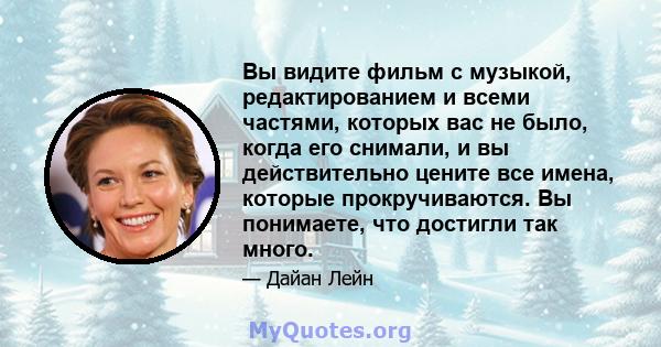 Вы видите фильм с музыкой, редактированием и всеми частями, которых вас не было, когда его снимали, и вы действительно цените все имена, которые прокручиваются. Вы понимаете, что достигли так много.