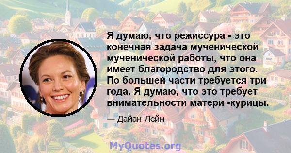 Я думаю, что режиссура - это конечная задача мученической мученической работы, что она имеет благородство для этого. По большей части требуется три года. Я думаю, что это требует внимательности матери -курицы.