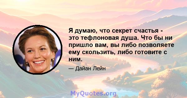 Я думаю, что секрет счастья - это тефлоновая душа. Что бы ни пришло вам, вы либо позволяете ему скользить, либо готовите с ним.