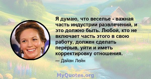 Я думаю, что веселье - важная часть индустрии развлечений, и это должно быть. Любой, кто не включает часть этого в свою работу, должен сделать перерыв, уйти и иметь корректировку отношения.