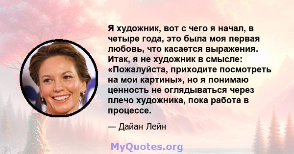 Я художник, вот с чего я начал, в четыре года, это была моя первая любовь, что касается выражения. Итак, я не художник в смысле: «Пожалуйста, приходите посмотреть на мои картины», но я понимаю ценность не оглядываться