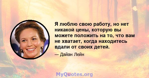 Я люблю свою работу, но нет никакой цены, которую вы можете положить на то, что вам не хватает, когда находитесь вдали от своих детей.