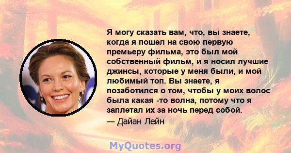 Я могу сказать вам, что, вы знаете, когда я пошел на свою первую премьеру фильма, это был мой собственный фильм, и я носил лучшие джинсы, которые у меня были, и мой любимый топ. Вы знаете, я позаботился о том, чтобы у