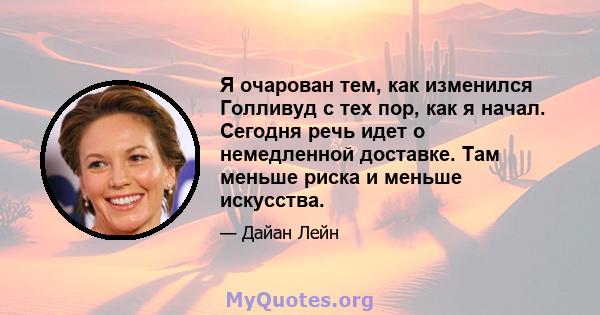 Я очарован тем, как изменился Голливуд с тех пор, как я начал. Сегодня речь идет о немедленной доставке. Там меньше риска и меньше искусства.