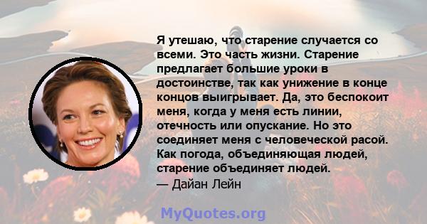 Я утешаю, что старение случается со всеми. Это часть жизни. Старение предлагает большие уроки в достоинстве, так как унижение в конце концов выигрывает. Да, это беспокоит меня, когда у меня есть линии, отечность или