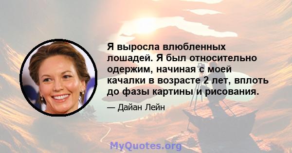 Я выросла влюбленных лошадей. Я был относительно одержим, начиная с моей качалки в возрасте 2 лет, вплоть до фазы картины и рисования.