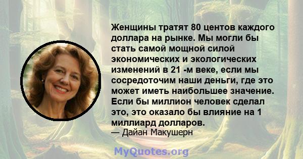 Женщины тратят 80 центов каждого доллара на рынке. Мы могли бы стать самой мощной силой экономических и экологических изменений в 21 -м веке, если мы сосредоточим наши деньги, где это может иметь наибольшее значение.