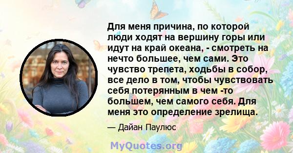 Для меня причина, по которой люди ходят на вершину горы или идут на край океана, - смотреть на нечто большее, чем сами. Это чувство трепета, ходьбы в собор, все дело в том, чтобы чувствовать себя потерянным в чем -то