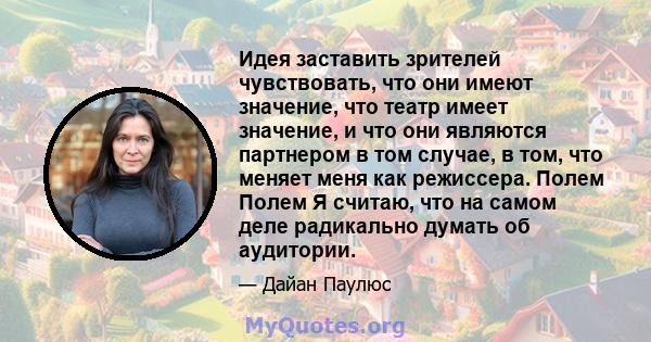 Идея заставить зрителей чувствовать, что они имеют значение, что театр имеет значение, и что они являются партнером в том случае, в том, что меняет меня как режиссера. Полем Полем Я считаю, что на самом деле радикально