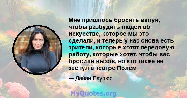 Мне пришлось бросить валун, чтобы разбудить людей об искусстве, которое мы это сделали, и теперь у нас снова есть зрители, которые хотят передовую работу, которые хотят, чтобы вас бросили вызов, но кто также не заснул в 