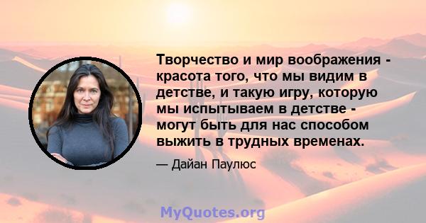 Творчество и мир воображения - красота того, что мы видим в детстве, и такую ​​игру, которую мы испытываем в детстве - могут быть для нас способом выжить в трудных временах.