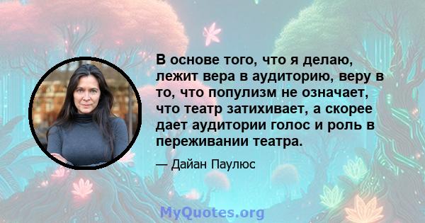 В основе того, что я делаю, лежит вера в аудиторию, веру в то, что популизм не означает, что театр затихивает, а скорее дает аудитории голос и роль в переживании театра.