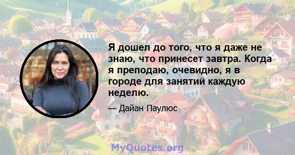 Я дошел до того, что я даже не знаю, что принесет завтра. Когда я преподаю, очевидно, я в городе для занятий каждую неделю.