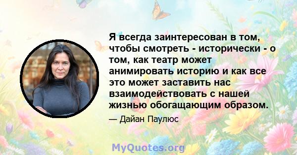 Я всегда заинтересован в том, чтобы смотреть - исторически - о том, как театр может анимировать историю и как все это может заставить нас взаимодействовать с нашей жизнью обогащающим образом.