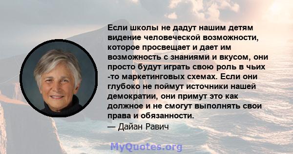 Если школы не дадут нашим детям видение человеческой возможности, которое просвещает и дает им возможность с знаниями и вкусом, они просто будут играть свою роль в чьих -то маркетинговых схемах. Если они глубоко не