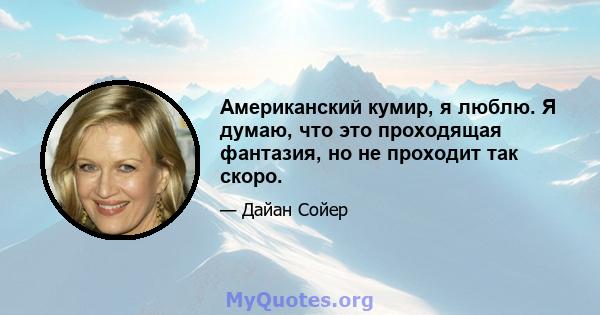 Американский кумир, я люблю. Я думаю, что это проходящая фантазия, но не проходит так скоро.