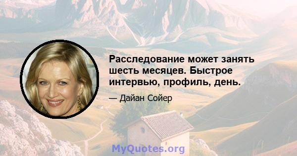 Расследование может занять шесть месяцев. Быстрое интервью, профиль, день.