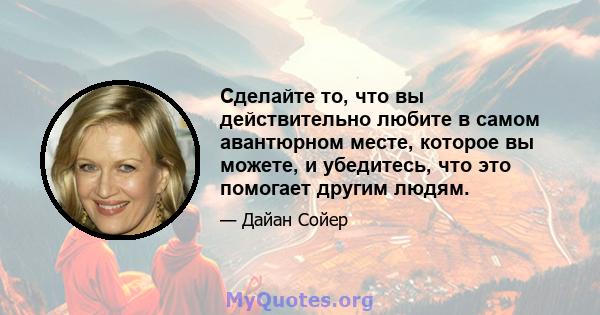 Сделайте то, что вы действительно любите в самом авантюрном месте, которое вы можете, и убедитесь, что это помогает другим людям.