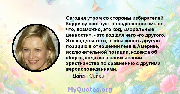 Сегодня утром со стороны избирателей Керри существует определенное смысл, что, возможно, это код, «моральные ценности», - это код для чего -то другого. Это код для того, чтобы занять другую позицию в отношении геев в