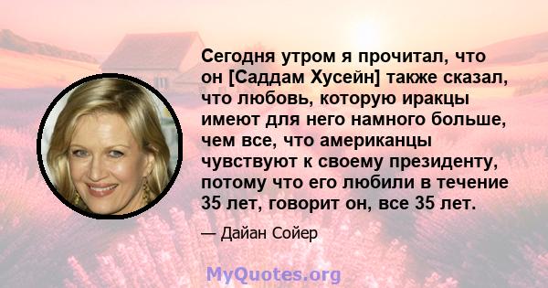 Сегодня утром я прочитал, что он [Саддам Хусейн] также сказал, что любовь, которую иракцы имеют для него намного больше, чем все, что американцы чувствуют к своему президенту, потому что его любили в течение 35 лет,