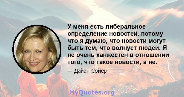 У меня есть либеральное определение новостей, потому что я думаю, что новости могут быть тем, что волнует людей. Я не очень ханжестен в отношении того, что такое новости, а не.