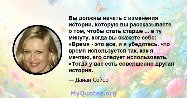 Вы должны начать с изменения истории, которую вы рассказываете о том, чтобы стать старше ... в ту минуту, когда вы скажете себе: «Время - это все, и я убедитесь, что время используется так, как я мечтаю, его следует