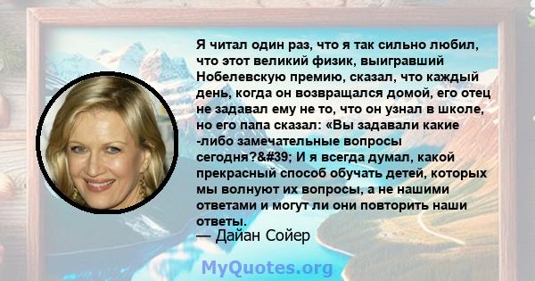 Я читал один раз, что я так сильно любил, что этот великий физик, выигравший Нобелевскую премию, сказал, что каждый день, когда он возвращался домой, его отец не задавал ему не то, что он узнал в школе, но его папа