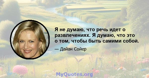 Я не думаю, что речь идет о развлечениях. Я думаю, что это о том, чтобы быть самими собой.