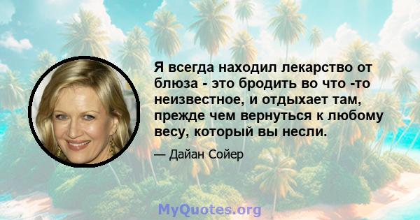 Я всегда находил лекарство от блюза - это бродить во что -то неизвестное, и отдыхает там, прежде чем вернуться к любому весу, который вы несли.