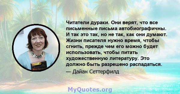 Читатели дураки. Они верят, что все письменные письма автобиографичны. И так это так, но не так, как они думают. Жизни писателя нужно время, чтобы сгнить, прежде чем его можно будет использовать, чтобы питать