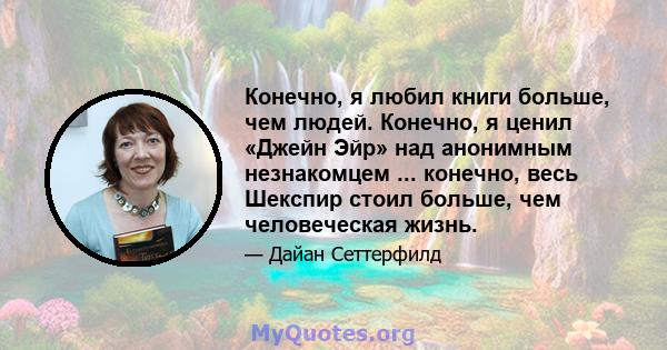 Конечно, я любил книги больше, чем людей. Конечно, я ценил «Джейн Эйр» над анонимным незнакомцем ... конечно, весь Шекспир стоил больше, чем человеческая жизнь.