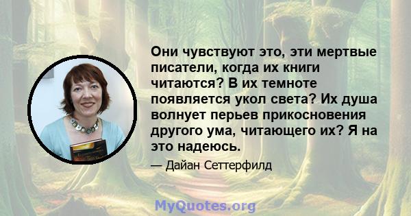 Они чувствуют это, эти мертвые писатели, когда их книги читаются? В их темноте появляется укол света? Их душа волнует перьев прикосновения другого ума, читающего их? Я на это надеюсь.