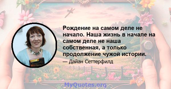 Рождение на самом деле не начало. Наша жизнь в начале на самом деле не наша собственная, а только продолжение чужой истории.