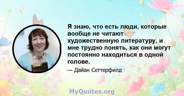 Я знаю, что есть люди, которые вообще не читают художественную литературу, и мне трудно понять, как они могут постоянно находиться в одной голове.