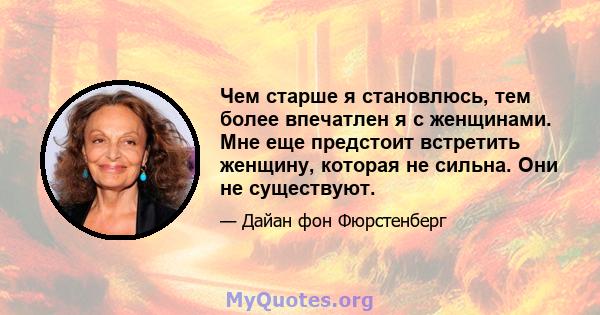 Чем старше я становлюсь, тем более впечатлен я с женщинами. Мне еще предстоит встретить женщину, которая не сильна. Они не существуют.