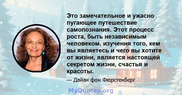 Это замечательное и ужасно пугающее путешествие самопознания. Этот процесс роста, быть независимым человеком, изучения того, кем вы являетесь и чего вы хотите от жизни, является настоящей секретом жизни, счастья и