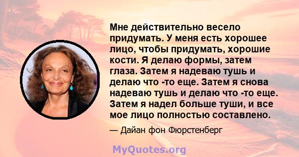 Мне действительно весело придумать. У меня есть хорошее лицо, чтобы придумать, хорошие кости. Я делаю формы, затем глаза. Затем я надеваю тушь и делаю что -то еще. Затем я снова надеваю тушь и делаю что -то еще. Затем я 